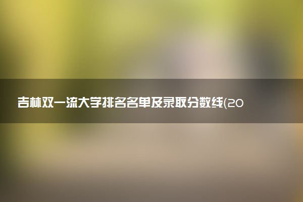 吉林双一流大学排名名单及录取分数线（2025年参考）