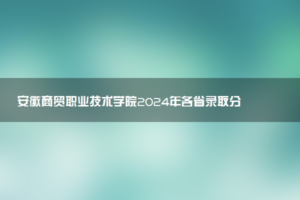 安徽商贸职业技术学院2024年各省录取分数线 多少分能考上