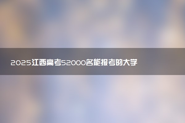 2025江西高考52000名能报考的大学有哪些 哪所院校好