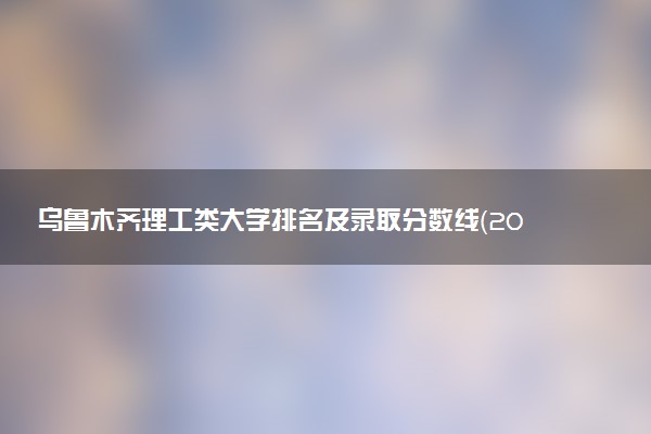 乌鲁木齐理工类大学排名及录取分数线（2025年参考）