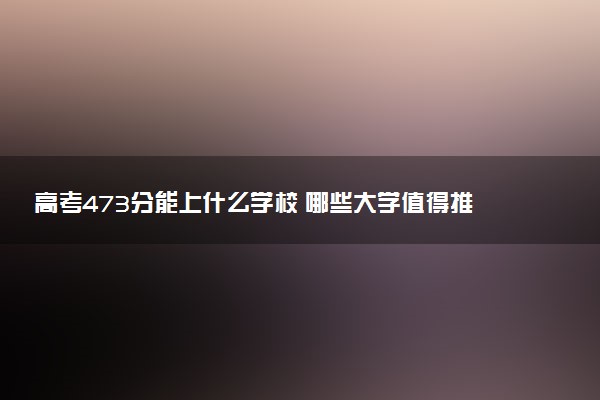 高考473分能上什么学校 哪些大学值得推荐