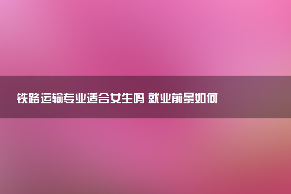 铁路运输专业适合女生吗 就业前景如何