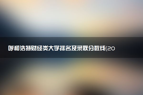 呼和浩特财经类大学排名及录取分数线（2025年参考）