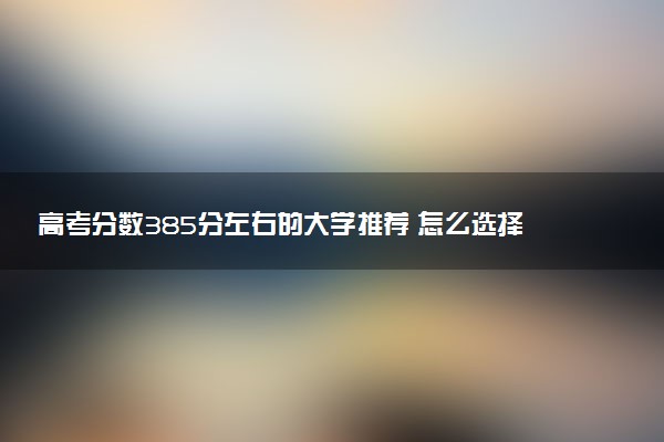 高考分数385分左右的大学推荐 怎么选择学校