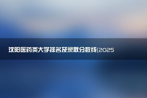 沈阳医药类大学排名及录取分数线（2025年参考）
