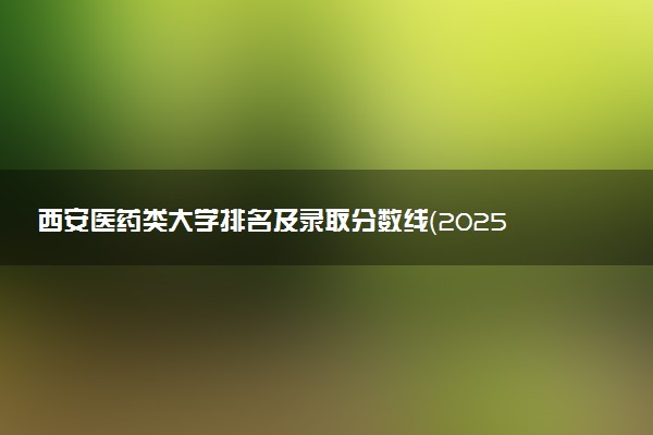 西安医药类大学排名及录取分数线（2025年参考）