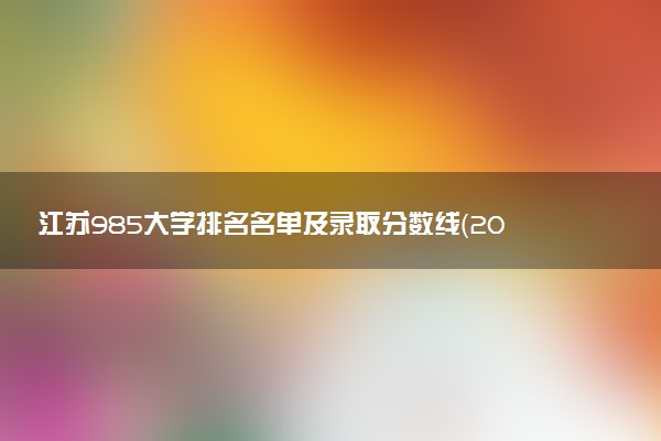 江苏985大学排名名单及录取分数线（2025年参考）