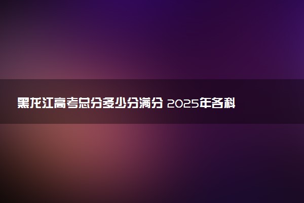 黑龙江高考总分多少分满分 2025年各科目分值如何分配
