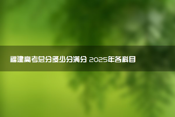 福建高考总分多少分满分 2025年各科目分值如何分配