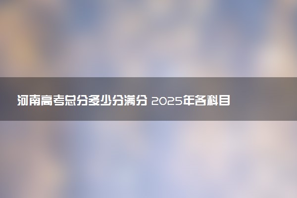 河南高考总分多少分满分 2025年各科目分值如何分配