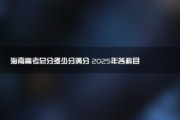 海南高考总分多少分满分 2025年各科目分值如何分配