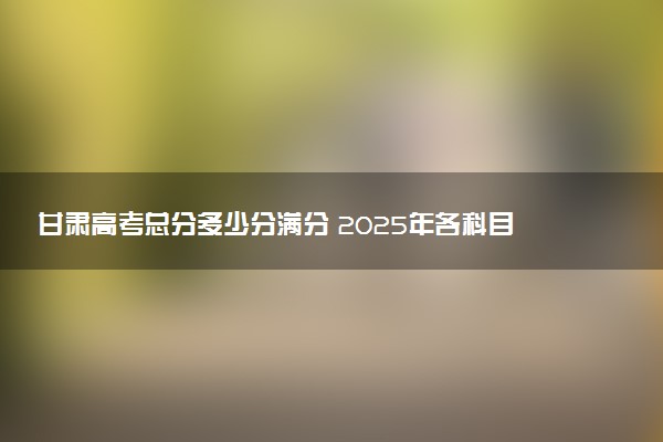 甘肃高考总分多少分满分 2025年各科目分值如何分配