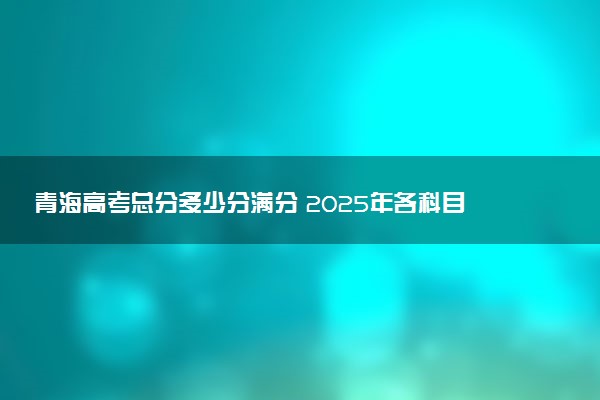 青海高考总分多少分满分 2025年各科目分值如何分配
