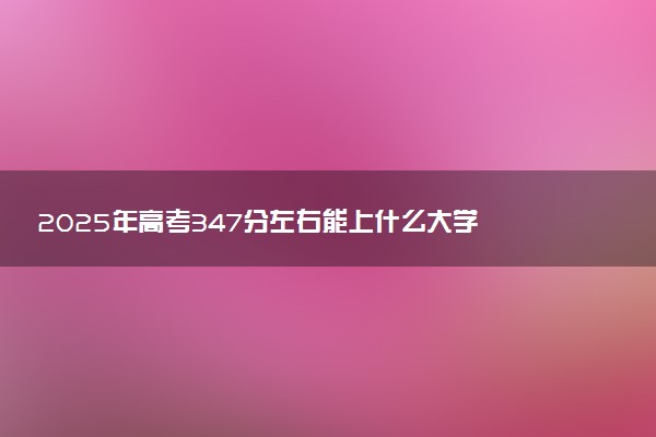 2025年高考347分左右能上什么大学 可以报考院校有哪些