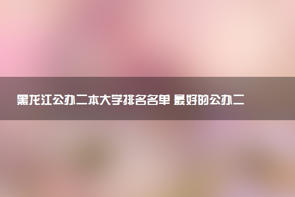黑龙江公办二本大学排名名单 最好的公办二本院校（2025年参考）