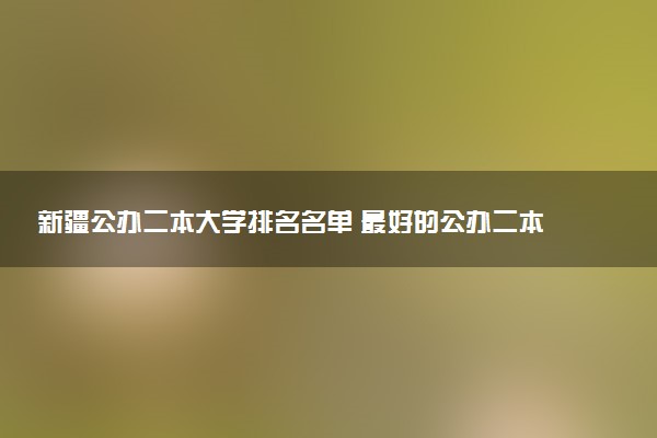新疆公办二本大学排名名单 最好的公办二本院校（2025年参考）