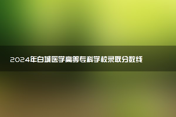 2024年白城医学高等专科学校录取分数线是多少 各省最低分数线及位次