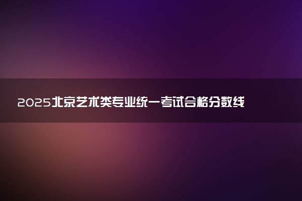 2025北京艺术类专业统一考试合格分数线公布 分数是多少