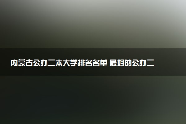 内蒙古公办二本大学排名名单 最好的公办二本院校（2025年参考）