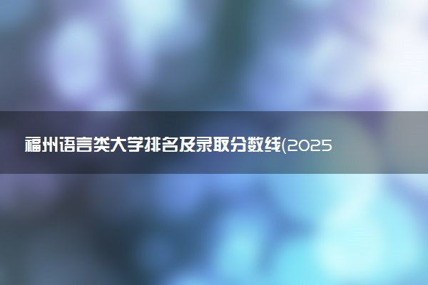福州语言类大学排名及录取分数线（2025年参考）