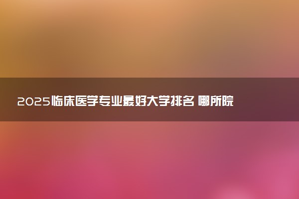 2025临床医学专业最好大学排名 哪所院校受欢迎
