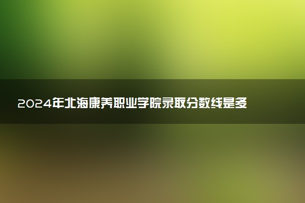 2024年北海康养职业学院录取分数线是多少 各省最低分数线及位次