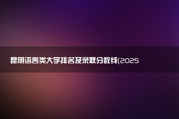 昆明语言类大学排名及录取分数线（2025年参考）