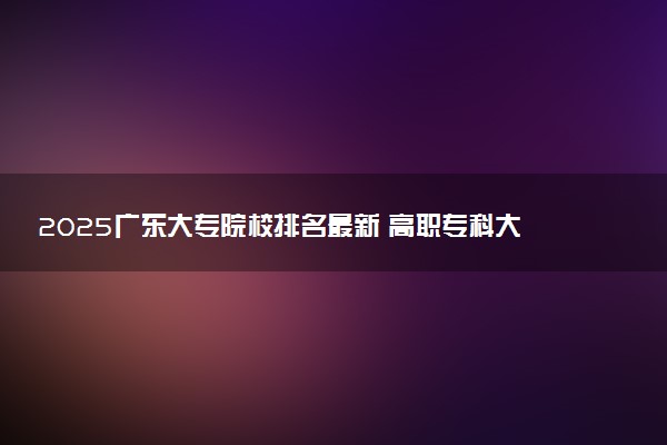 2025广东大专院校排名最新 高职专科大学排行榜【校友会】