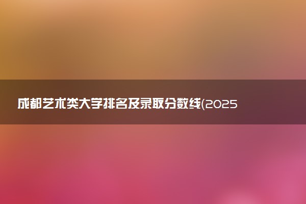 成都艺术类大学排名及录取分数线（2025年参考）