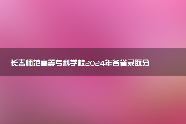 长春师范高等专科学校2024年各省录取分数线 多少分能考上