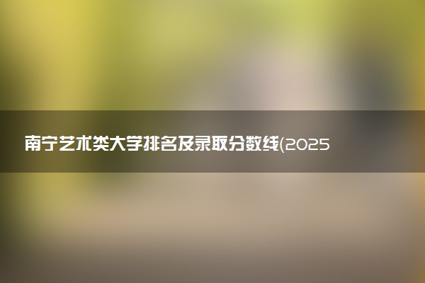 南宁艺术类大学排名及录取分数线（2025年参考）