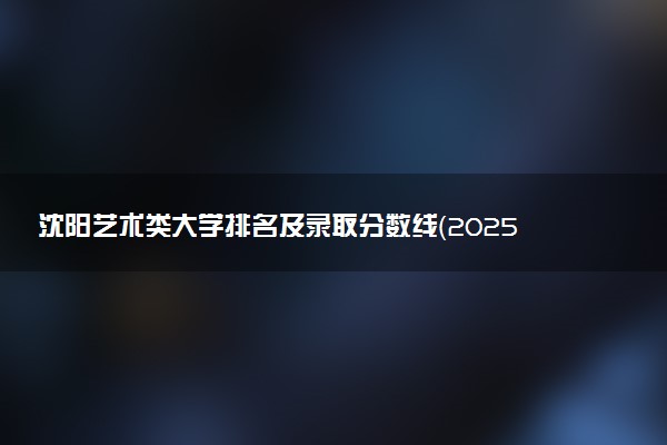沈阳艺术类大学排名及录取分数线（2025年参考）