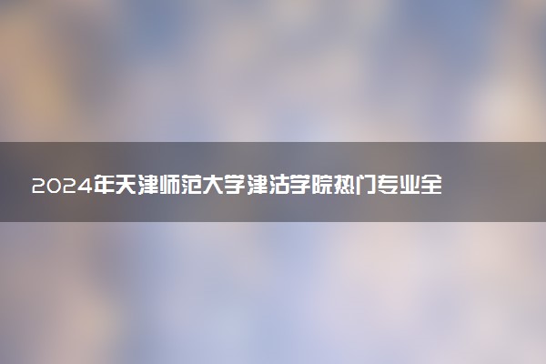 2024年天津师范大学津沽学院热门专业全国排名 有哪些专业比较好