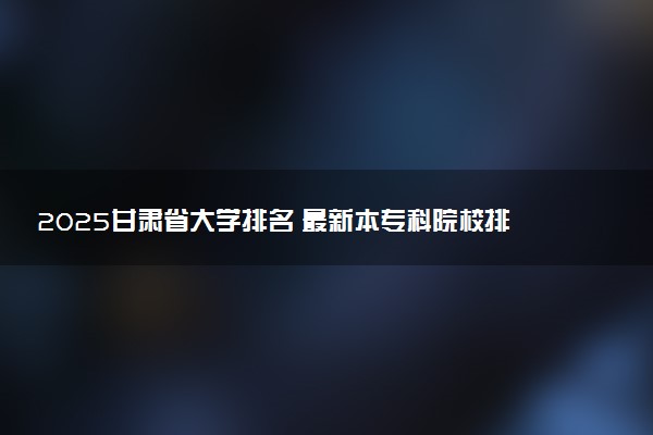 2025甘肃省大学排名 最新本专科院校排行榜【校友会版】