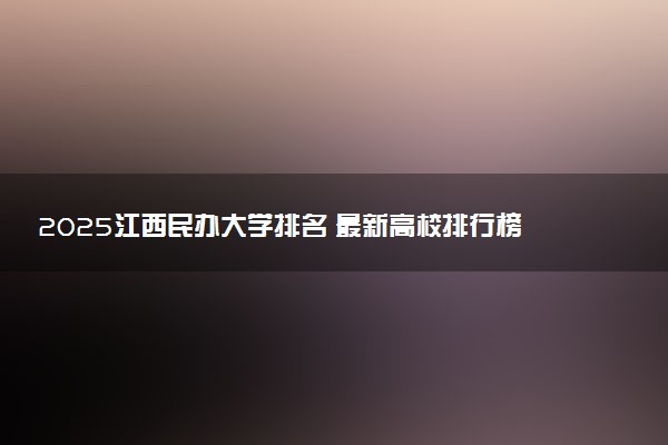 2025江西民办大学排名 最新高校排行榜【校友会版】