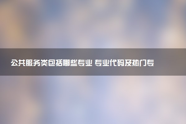 公共服务类包括哪些专业 专业代码及热门专业推荐