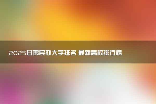 2025甘肃民办大学排名 最新高校排行榜【校友会版】