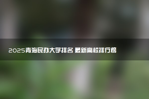 2025青海民办大学排名 最新高校排行榜【校友会版】