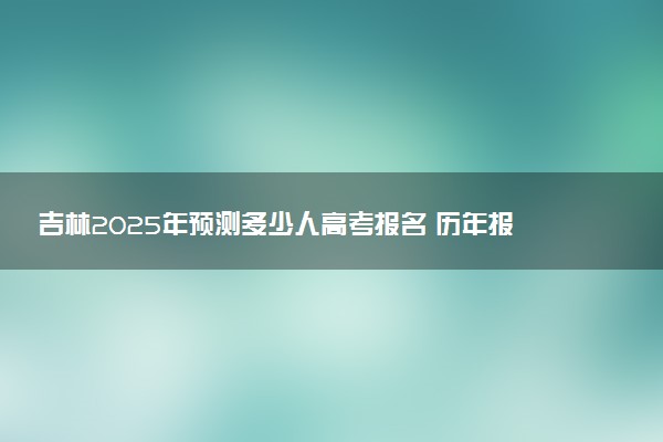 吉林2025年预测多少人高考报名 历年报考人数统计