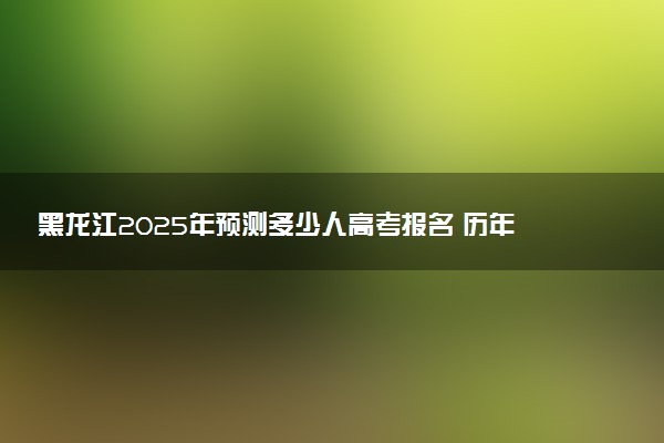 黑龙江2025年预测多少人高考报名 历年报考人数统计