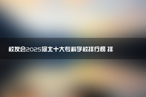 校友会2025河北十大专科学校排行榜 排名前10高职院校