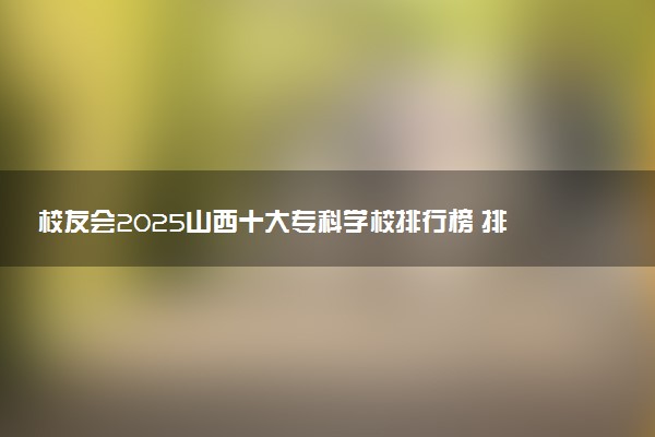 校友会2025山西十大专科学校排行榜 排名前10高职院校