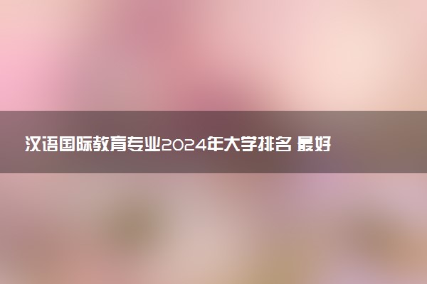 汉语国际教育专业2024年大学排名 最好的大学排行榜