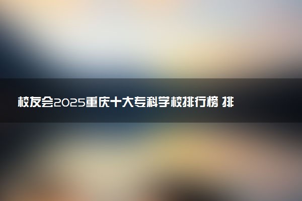 校友会2025重庆十大专科学校排行榜 排名前10高职院校