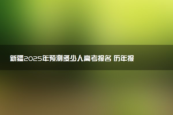 新疆2025年预测多少人高考报名 历年报考人数统计