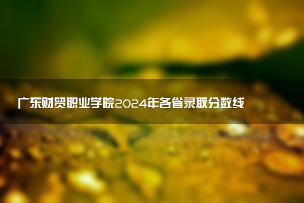 广东财贸职业学院2024年各省录取分数线 多少分能考上
