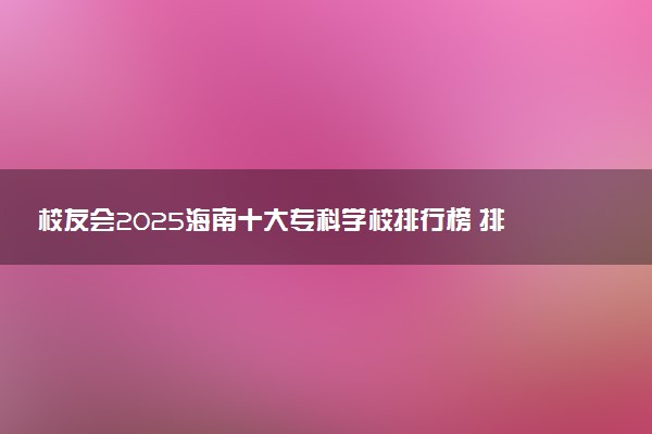 校友会2025海南十大专科学校排行榜 排名前10高职院校
