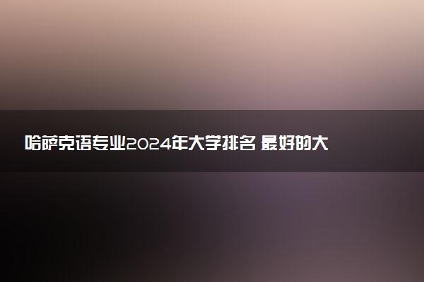 哈萨克语专业2024年大学排名 最好的大学排行榜