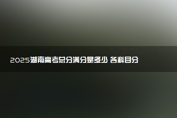 2025湖南高考总分满分是多少 各科目分值怎么分布