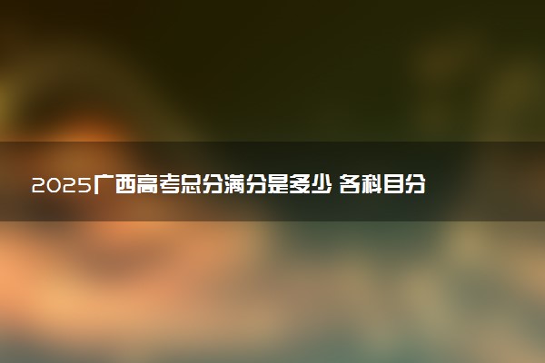 2025广西高考总分满分是多少 各科目分值怎么分布